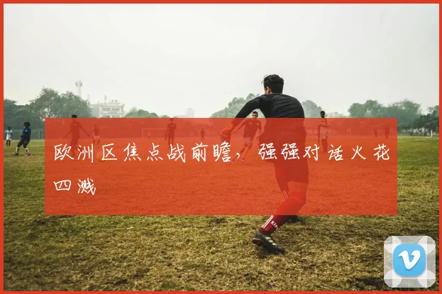 欧洲区焦点战前瞻，强强对话火花四溅
