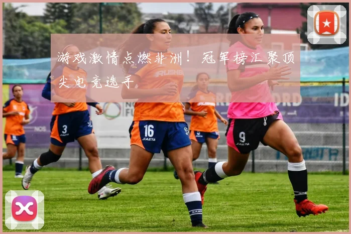 游戏激情点燃非洲！冠军榜汇聚顶尖电竞选手