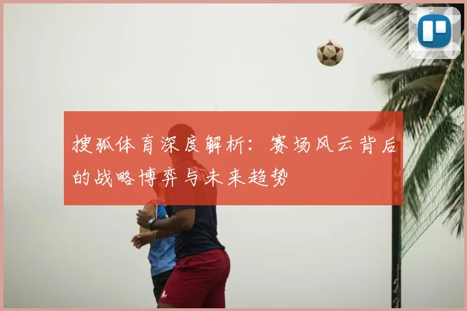 搜狐体育深度解析:赛场风云背后的战略博弈与未来趋势